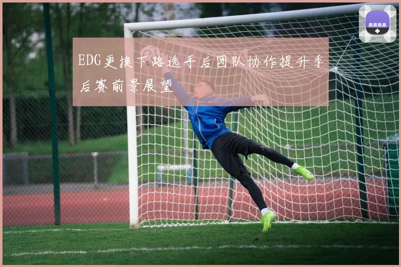 EDG更换下路选手后团队协作提升季后赛前景展望