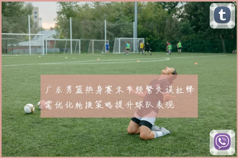 广东男篮热身赛末节频繁失误杜锋需优化轮换策略提升球队表现