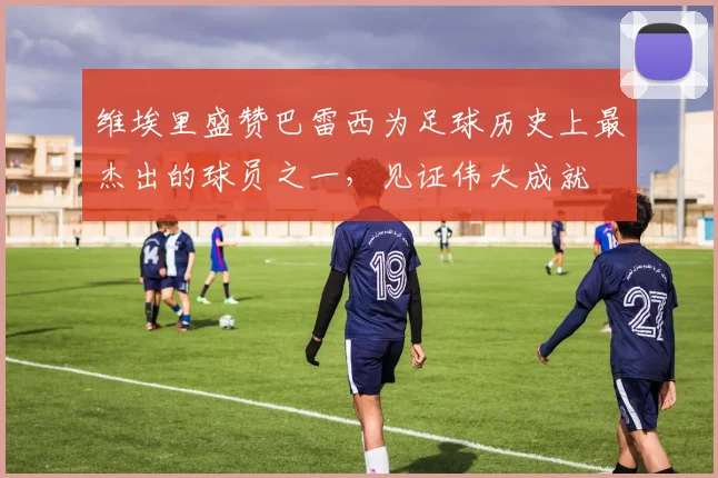 维埃里盛赞巴雷西为足球历史上最杰出的球员之一，见证伟大成就