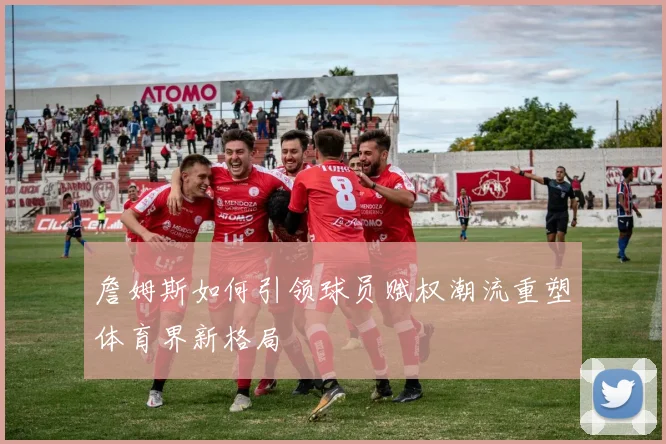 詹姆斯如何引领球员赋权潮流重塑体育界新格局