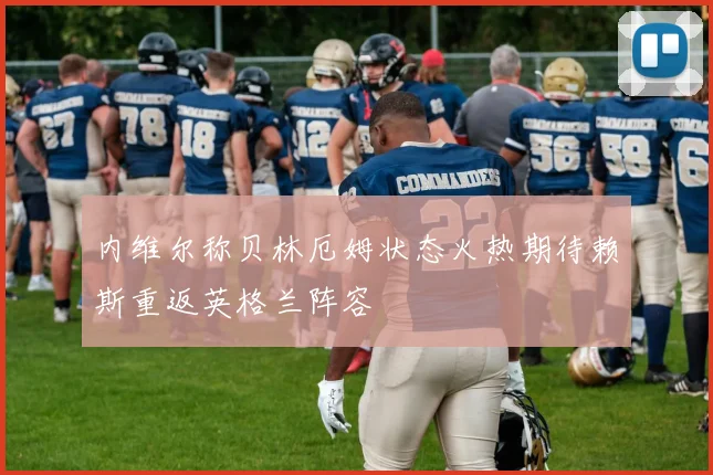 内维尔称贝林厄姆状态火热期待赖斯重返英格兰阵容