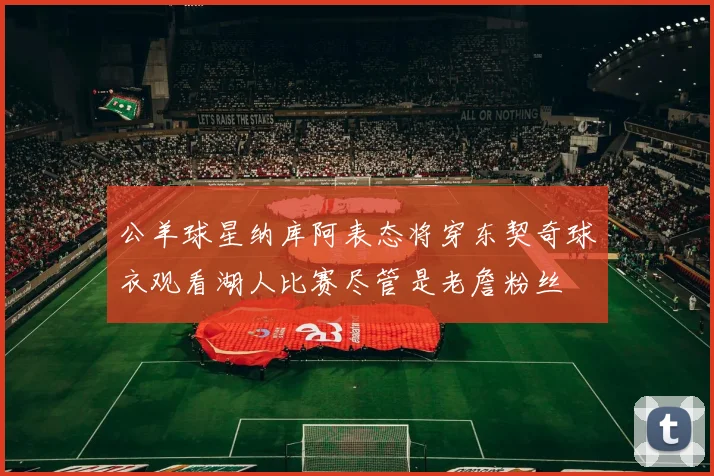 公羊球星纳库阿表态将穿东契奇球衣观看湖人比赛尽管是老詹粉丝