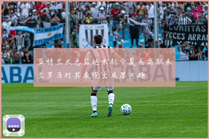 亚特兰大总监达米科今夏或离职米兰罗马对其表现出浓厚兴趣
