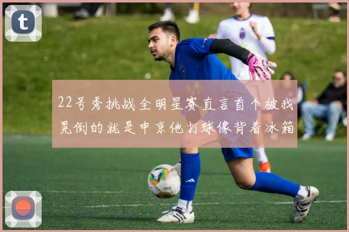 22号秀挑战全明星赛直言首个被我晃倒的就是申京他打球像背着冰箱一样笨重
