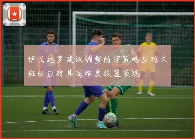伊戈达罗建议调整防守策略应对文班以应对其高难度投篮表现