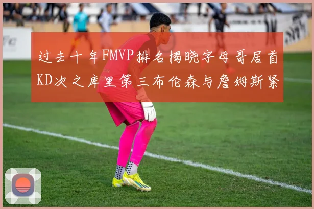 过去十年FMVP排名揭晓字母哥居首KD次之库里第三布伦森与詹姆斯紧随其后