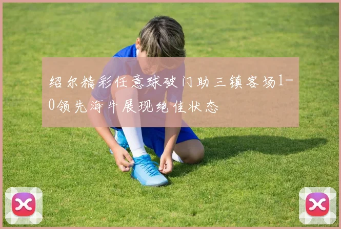 绍尔精彩任意球破门助三镇客场1-0领先海牛展现绝佳状态