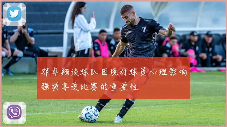 邓卓翔谈球队困境对球员心理影响强调享受比赛的重要性