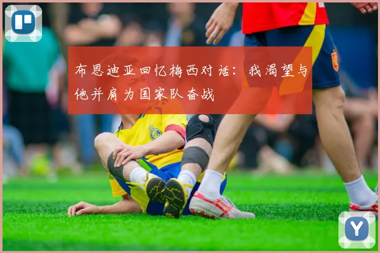 布恩迪亚回忆梅西对话：我渴望与他并肩为国家队奋战
