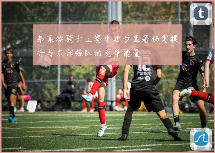 弗莱称骑士上赛季进步显著仍需提升与东部强队的竞争能量
