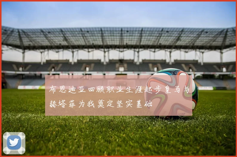 布恩迪亚回顾职业生涯起步皇马与赫塔菲为我奠定坚实基础