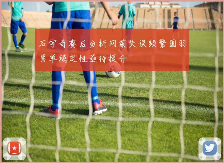 石宇奇赛后分析网前失误频繁国羽男单稳定性亟待提升