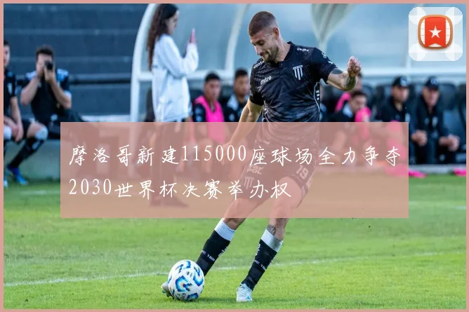 摩洛哥新建115000座球场全力争夺2030世界杯决赛举办权