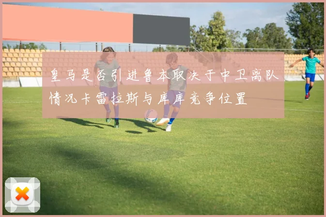 皇马是否引进鲁本取决于中卫离队情况卡雷拉斯与库库竞争位置