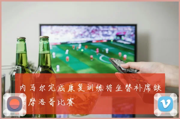 内马尔完成康复训练将坐替补席缺席摩洛哥比赛