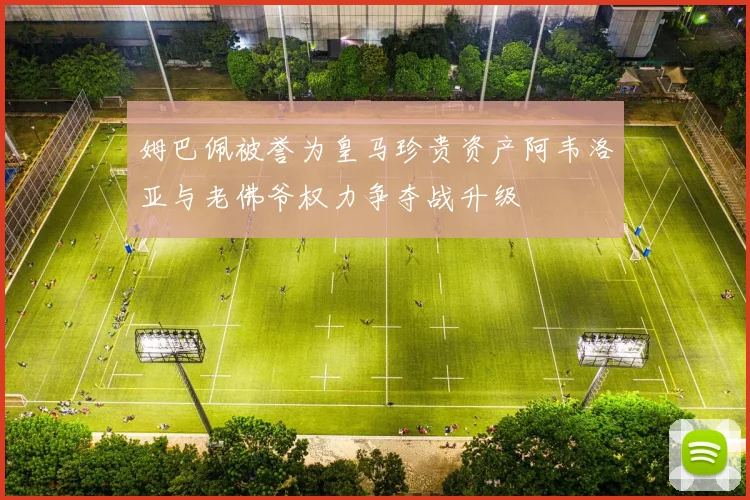 姆巴佩被誉为皇马珍贵资产阿韦洛亚与老佛爷权力争夺战升级