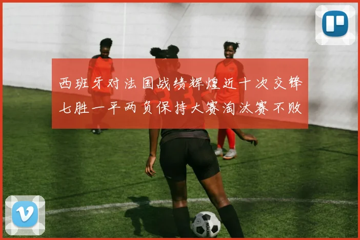 西班牙对法国战绩辉煌近十次交锋七胜一平两负保持大赛淘汰赛不败