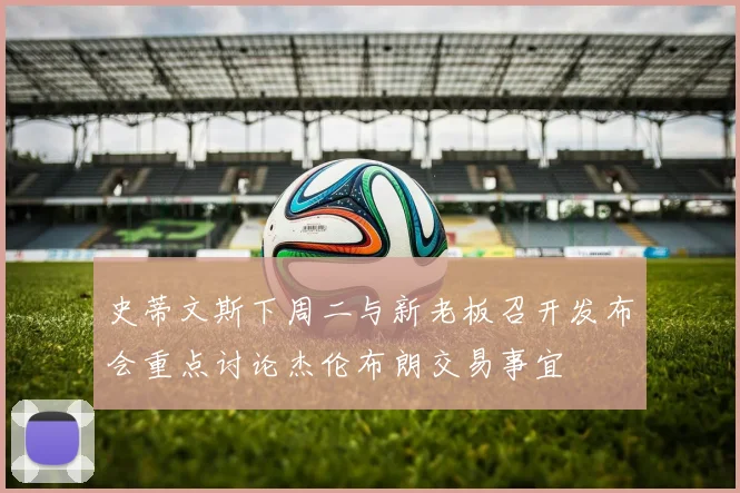 史蒂文斯下周二与新老板召开发布会重点讨论杰伦布朗交易事宜