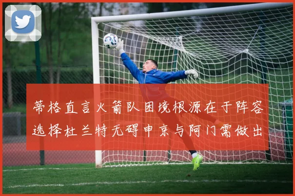 蒂格直言火箭队困境根源在于阵容选择杜兰特无碍申京与阿门需做出取舍