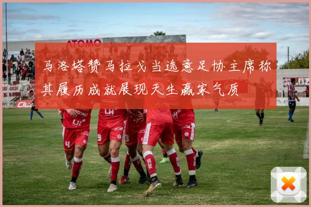 马洛塔赞马拉戈当选意足协主席称其履历成就展现天生赢家气质