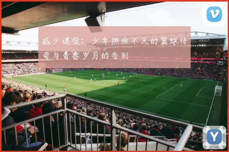 威少退役：少年热血不灭的篮球传奇与青春岁月的告别