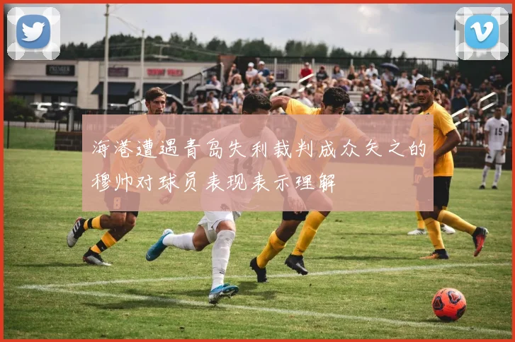 海港遭遇青岛失利裁判成众矢之的穆帅对球员表现表示理解