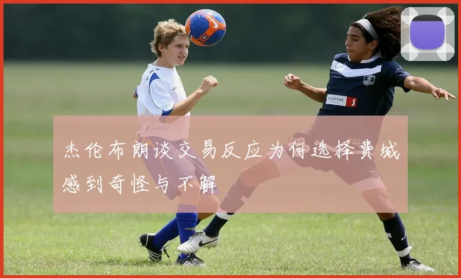 杰伦布朗谈交易反应为何选择费城感到奇怪与不解