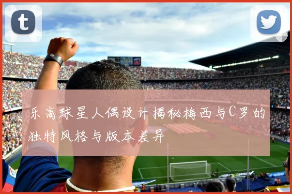 乐高球星人偶设计揭秘梅西与C罗的独特风格与版本差异