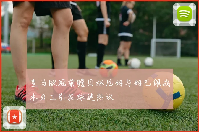 皇马欧冠前瞻贝林厄姆与姆巴佩战术分工引发球迷热议