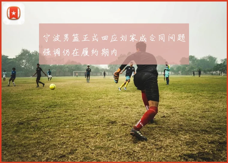 宁波男篮正式回应刘家成合同问题强调仍在履约期内