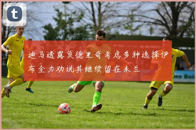 迪马透露莫德里奇考虑多种选择伊布全力劝说其继续留在米兰