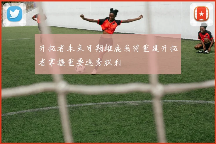 开拓者未来可期雄鹿或将重建开拓者掌握重要选秀权利