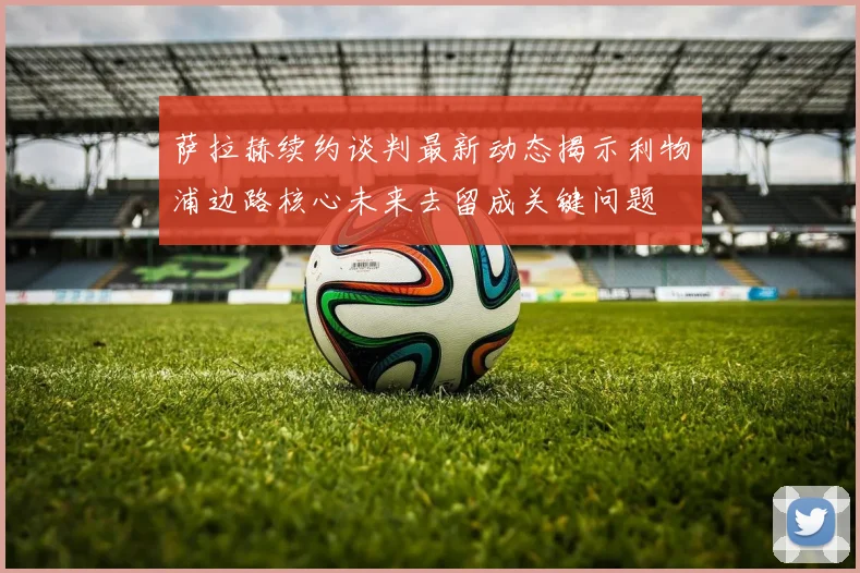 萨拉赫续约谈判最新动态揭示利物浦边路核心未来去留成关键问题